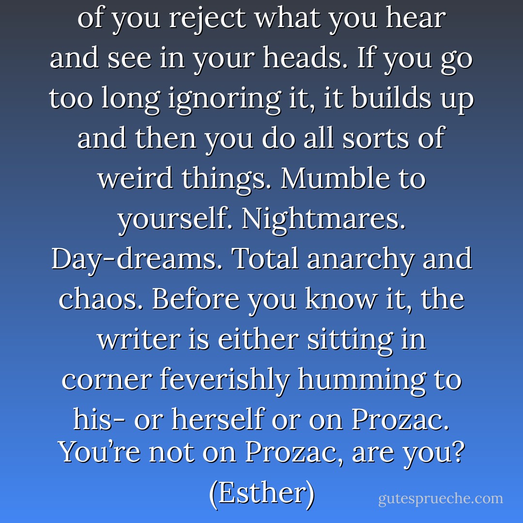 Writers. For some reason, a lot of you reject what you hear and see in your heads. If you go too long ignoring it, it builds up and then you do all sorts of weird things. Mumble to yourself. Nightmares. Day-dreams. Total anarchy and chaos. Before you know it, the writer is either sitting in corner feverishly humming to his- or herself or on Prozac. You’re not on Prozac, are you? (Esther) - Sherrilyn Kenyon