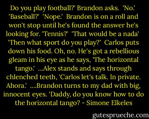 Do you play football?' Brandon asks.<br /> 'No.'<br /> 'Baseball?'<br /> 'Nope.'<br /> Brandon is on a roll and won't stop until he's found the answer he's looking for. 'Tennis?'<br /> 'That would be a nada'<br /> 'Then what sport do you play?'<br /> Carlos puts down his food. Oh, no. He's got a rebellious gleam in his eye as he says, 'The horizontal tango.'<br /> ...Alex stands and says through chlenched teeth, 'Carlos let's talk. In private. Ahora.'<br /> ....Brandon turns to my dad with big, innocent eyes. 'Daddy, do you know how to do the horizontal tango? - Simone Elkeles
