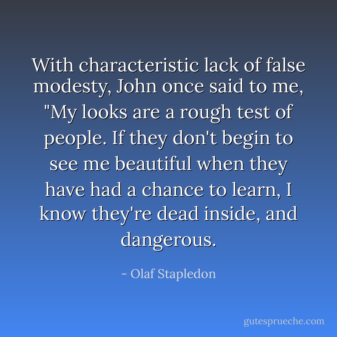 With characteristic lack of false modesty, John once said to me, "My looks are a rough test of people. If they don't begin to see me beautiful when they have had a chance to learn, I know they're dead inside, and dangerous. - Olaf Stapledon