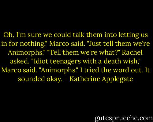 Oh, I'm sure we could talk them into letting us in for nothing," Marco said. "Just tell them<br />we're Animorphs."<br />"Tell them we're what?" Rachel asked.<br />"Idiot teenagers with a death wish," Marco said.<br />"Animorphs." I tried the word out. It sounded okay. - Katherine Applegate