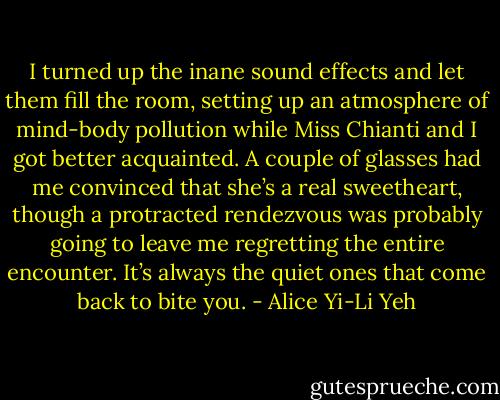 I turned up the inane sound effects and let them fill the room, setting up an atmosphere of mind-body pollution while Miss Chianti and I got better acquainted. A couple of glasses had me convinced that she’s a real sweetheart, though a protracted rendezvous was probably going to leave me regretting the entire encounter. It’s always the quiet ones that come back to bite you. - Alice Yi-Li Yeh