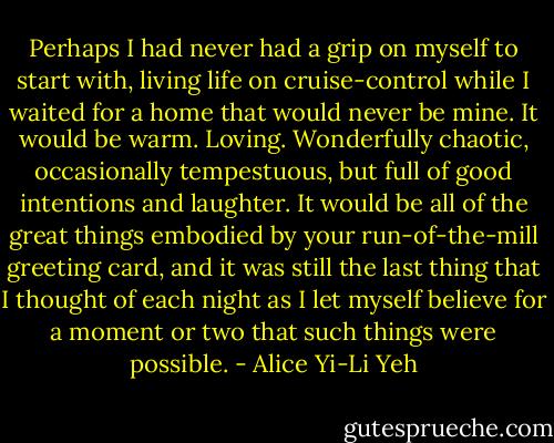 Perhaps I had never had a grip on myself to start with, living life on cruise-control while I waited for a home that would never be mine. It would be warm. Loving. Wonderfully chaotic, occasionally tempestuous, but full of good intentions and laughter. It would be all of the great things embodied by your run-of-the-mill greeting card, and it was still the last thing that I thought of each night as I let myself believe for a moment or two that such things were possible. - Alice Yi-Li Yeh