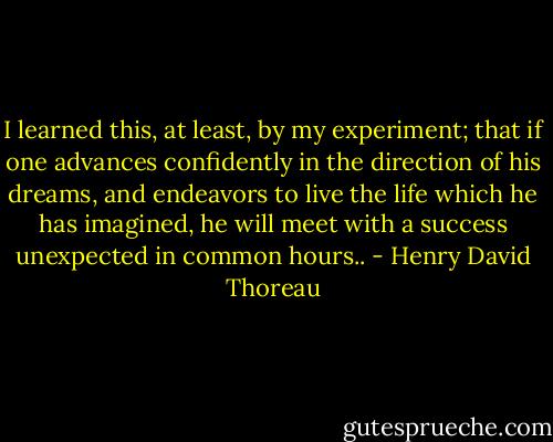 I learned this, at least, by my experiment; that if one advances confidently in the direction of his dreams, and endeavors to live the life which he has imagined, he will meet with a success unexpected in common hours.. - Henry David Thoreau