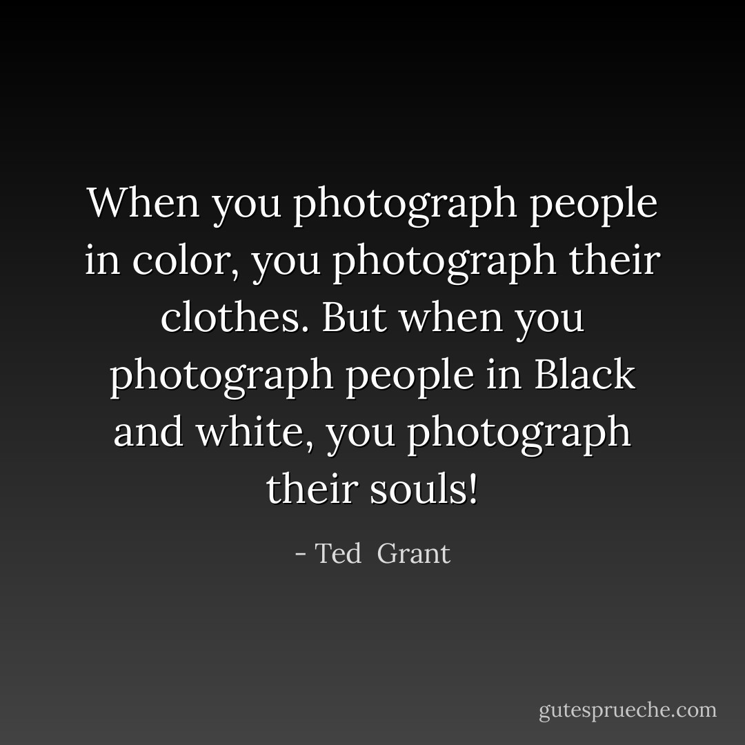 When you photograph people in color, you photograph their clothes. But when you photograph people in Black and white, you photograph their souls! - Ted  Grant