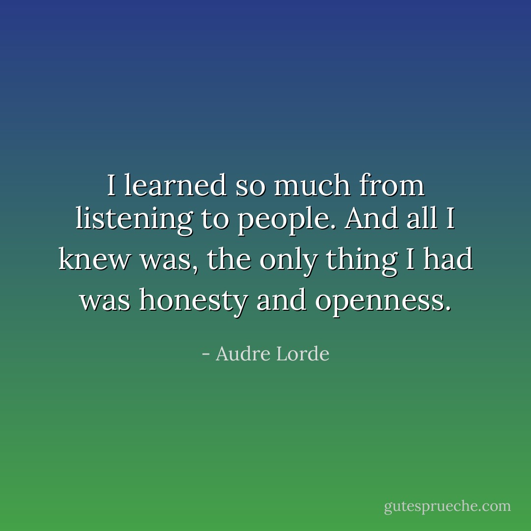 I learned so much from listening to people. And all I knew was, the only thing I had was honesty and openness. - Audre Lorde