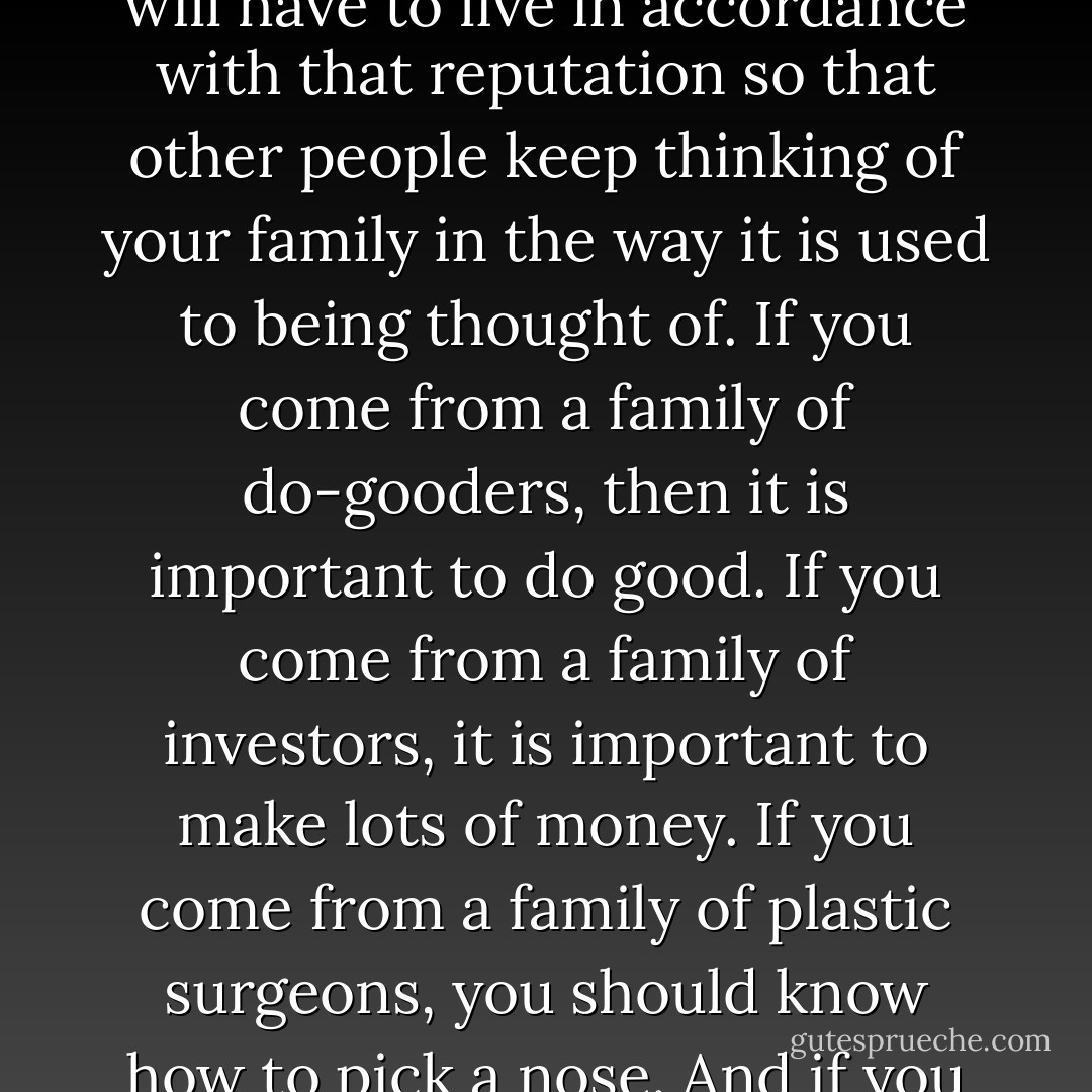 When you are from a well-respected family, often times you will have pressure to "live up to your family name." That is to say, depending on your family's reputation, you will have to live in accordance with that reputation so that other people keep thinking of your family in the way it is used to being thought of. If you come from a family of do-gooders, then it is important to do good. If you come from a family of investors, it is important to make lots of money. If you come from a family of plastic surgeons, you should know how to pick a nose. And if you do not live up to your family name, then possibly your family will disown you. Which isn't really nice, but can happen. - Adrienne Kress