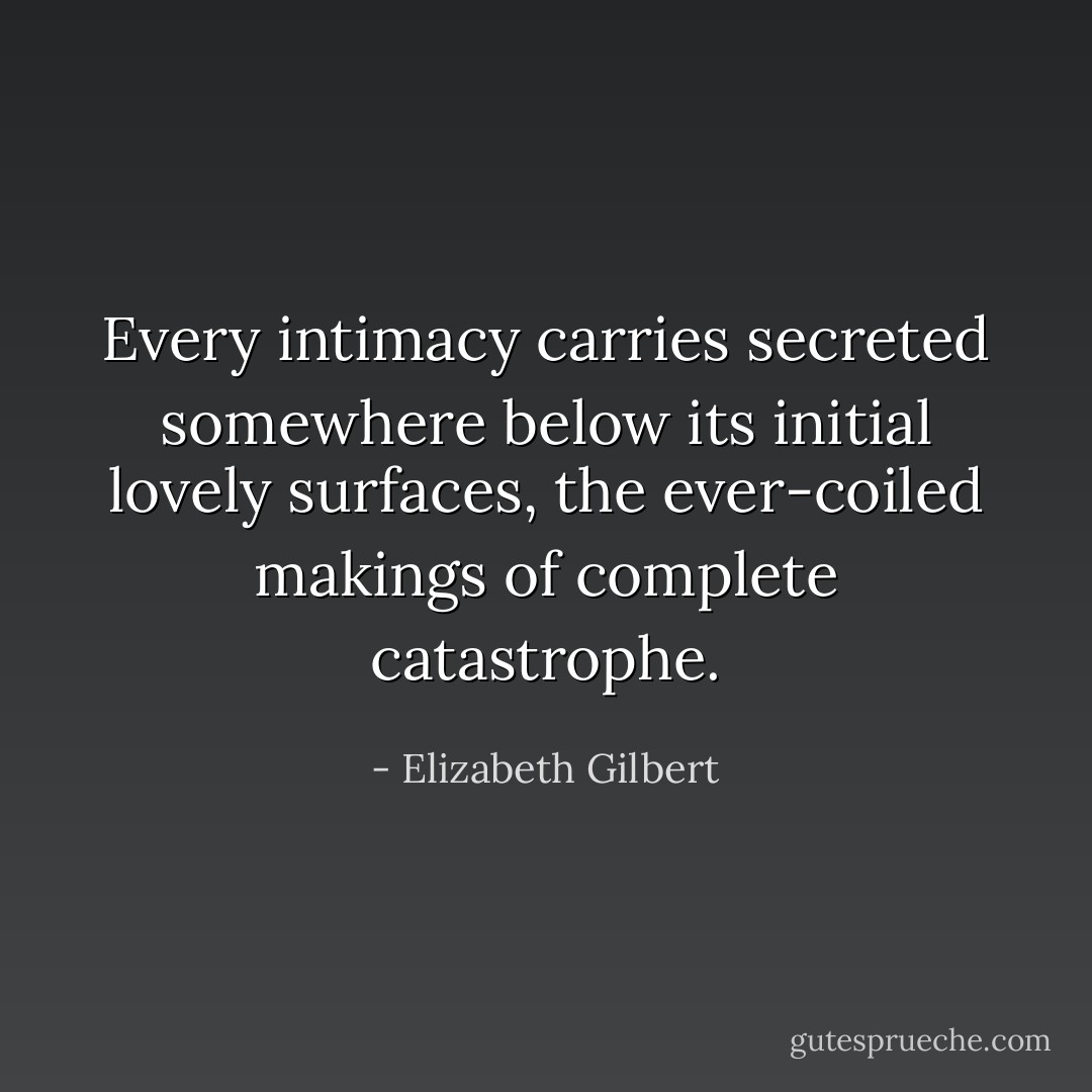 Every intimacy carries secreted somewhere below its initial lovely surfaces, the ever-coiled makings of complete catastrophe. - Elizabeth Gilbert