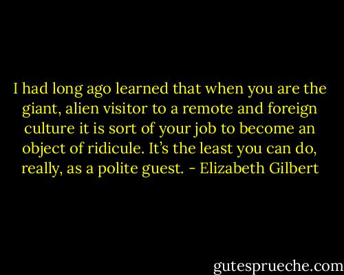 I had long ago learned that when you are the giant, alien visitor to a remote and foreign culture it is sort of your job to become an object of ridicule. It’s the least you can do, really, as a polite guest. - Elizabeth Gilbert