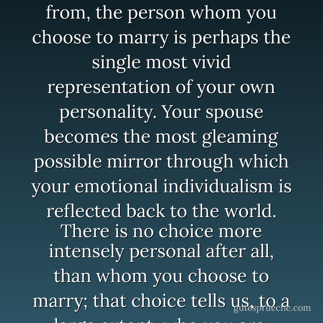 In the modern industrialized Western world, where I come from, the person whom you choose to marry is perhaps the single most vivid representation of your own personality. Your spouse becomes the most gleaming possible mirror through which your emotional individualism is reflected back to the world. There is no choice more intensely personal after all, than whom you choose to marry; that choice tells us, to a large extent, who you are. - Elizabeth Gilbert