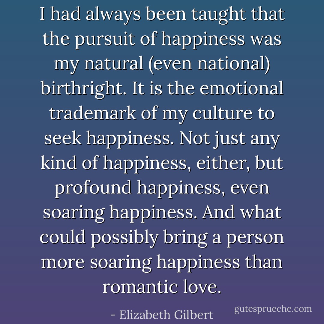 I had always been taught that the pursuit of happiness was my natural (even national) birthright. It is the emotional trademark of my culture to seek happiness. Not just any kind of happiness, either, but profound happiness, even soaring happiness. And what could possibly bring a person more soaring happiness than romantic love. - Elizabeth Gilbert