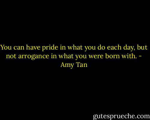 You can have pride in what you do each day, but not arrogance in what you were born with. - Amy Tan