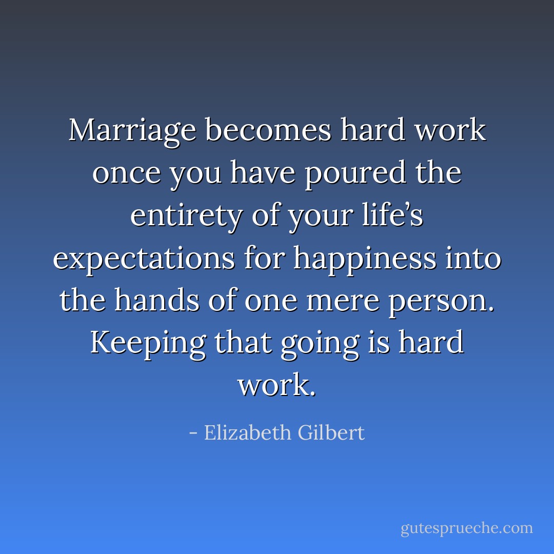 Marriage becomes hard work once you have poured the entirety of your life’s expectations for happiness into the hands of one mere person. Keeping that going is hard work. - Elizabeth Gilbert