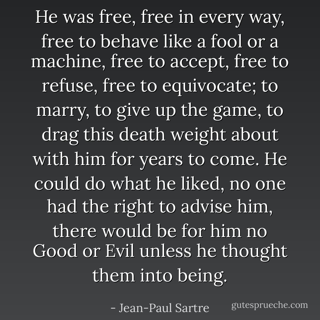 He was free, free in every way, free to behave like a fool or a machine, free to accept, free to refuse, free to equivocate; to marry, to give up the game, to drag this death weight about with him for years to come. He could do what he liked, no one had the right to advise him, there would be for him no Good or Evil unless he thought them into being. - Jean-Paul Sartre