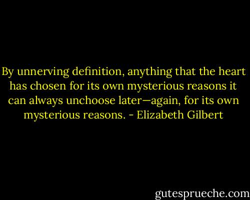 By unnerving definition, anything that the heart has chosen for its own mysterious reasons it can always unchoose later—again, for its own mysterious reasons. - Elizabeth Gilbert
