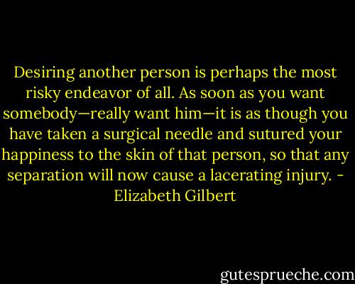 Desiring another person is perhaps the most risky endeavor of all. As soon as you want somebody—really want him—it is as though you have taken a surgical needle and sutured your happiness to the skin of that person, so that any separation will now cause a lacerating injury. - Elizabeth Gilbert