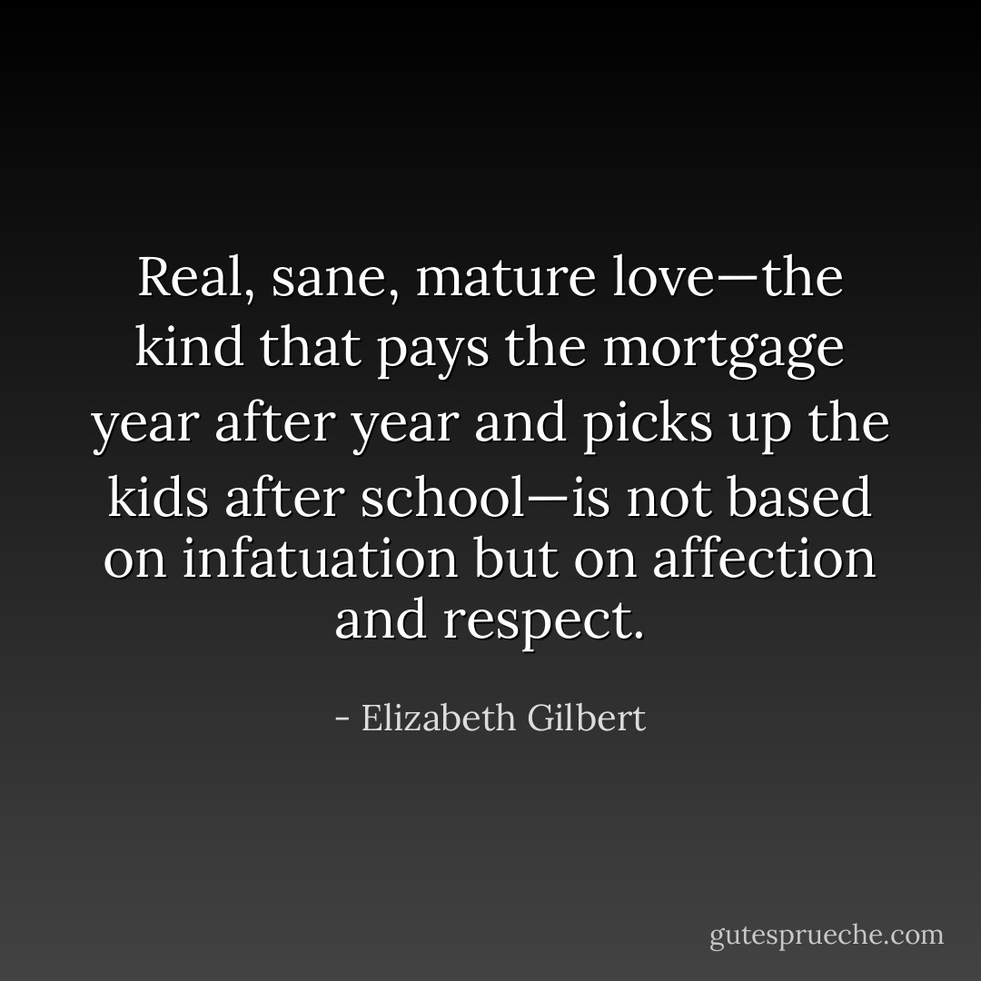 Real, sane, mature love—the kind that pays the mortgage year after year and picks up the kids after school—is not based on infatuation but on affection and respect. - Elizabeth Gilbert