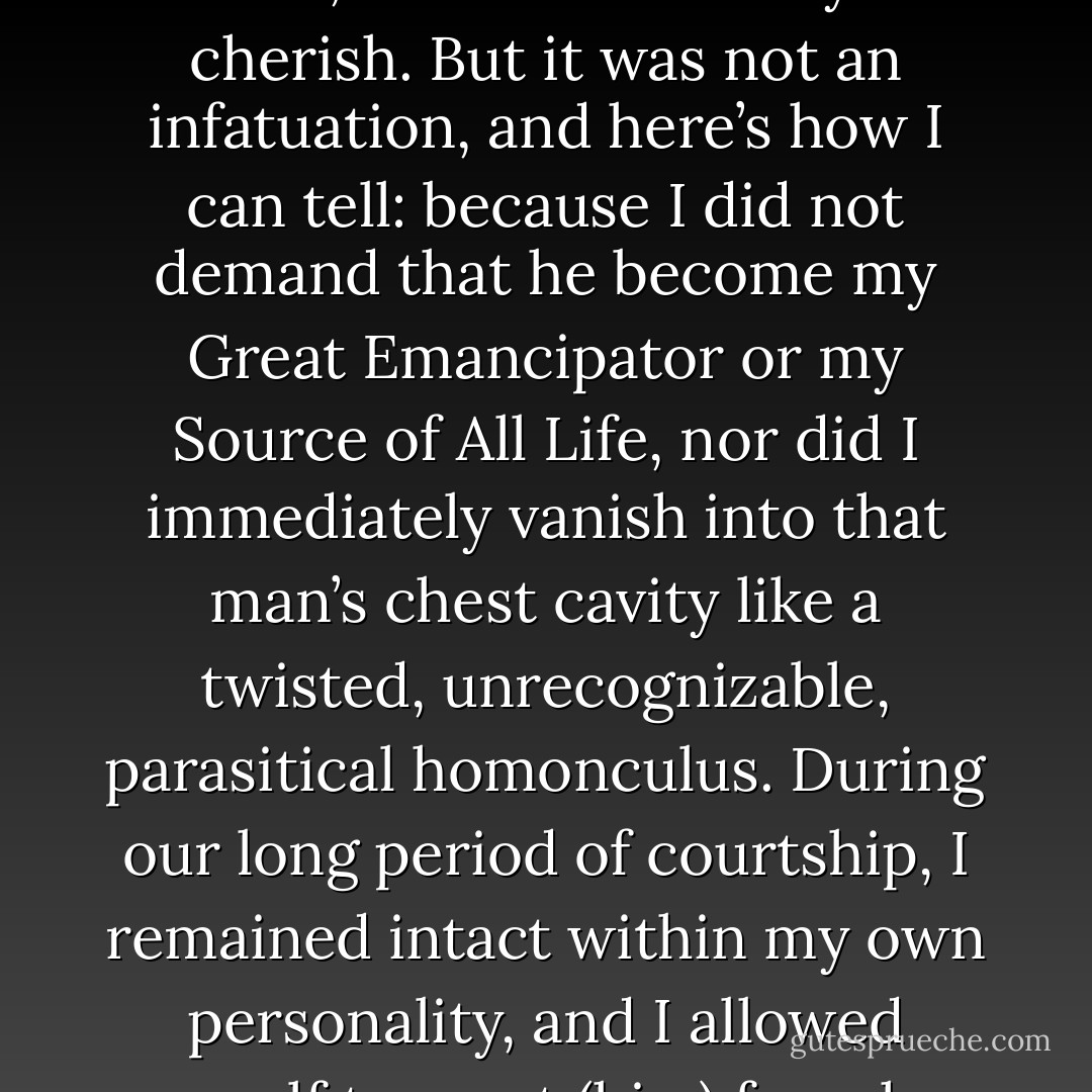 My love affair with (him) had a wonderful element of romance to it, which I will always cherish. But it was not an infatuation, and here’s how I can tell: because I did not demand that he become my Great Emancipator or my Source of All Life, nor did I immediately vanish into that man’s chest cavity like a twisted, unrecognizable, parasitical homonculus. During our long period of courtship, I remained intact within my own personality, and I allowed myself to meet (him) for who he was. - Elizabeth Gilbert