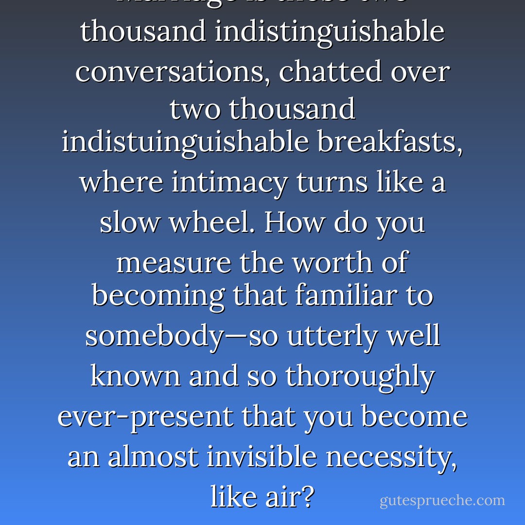 Marriage is those two thousand indistinguishable conversations, chatted over two thousand indistuinguishable breakfasts, where intimacy turns like a slow wheel. How do you measure the worth of becoming that familiar to somebody—so utterly well known and so thoroughly ever-present that you become an almost invisible necessity, like air? - Elizabeth Gilbert