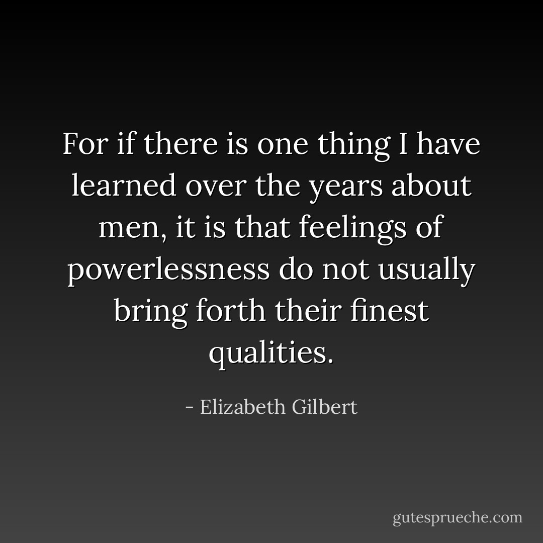 For if there is one thing I have learned over the years about men, it is that feelings of powerlessness do not usually bring forth their finest qualities. - Elizabeth Gilbert