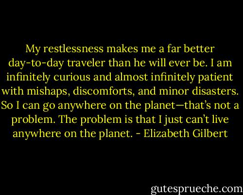My restlessness makes me a far better day-to-day traveler than he will ever be. I am infinitely curious and almost infinitely patient with mishaps, discomforts, and minor disasters. So I can go anywhere on the planet—that’s not a problem. The problem is that I just can’t live anywhere on the planet. - Elizabeth Gilbert