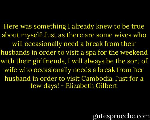 Here was something I already knew to be true about myself: Just as there are some wives who will occasionally need a break from their husbands in order to visit a spa for the weekend with their girlfriends, I will always be the sort of wife who occasionally needs a break from her husband in order to visit Cambodia. Just for a few days! - Elizabeth Gilbert