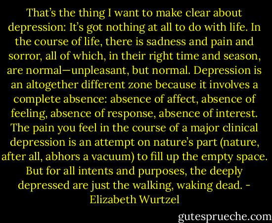 That’s the thing I want to make clear about depression: It’s got nothing at all to do with life. In the course of life, there is sadness and pain and sorror, all of which, in their right time and season, are normal—unpleasant, but normal. Depression is an altogether different zone because it involves a complete absence: absence of affect, absence of feeling, absence of response, absence of interest. The pain you feel in the course of a major clinical depression is an attempt on nature’s part (nature, after all, abhors a vacuum) to fill up the empty space. But for all intents and purposes, the deeply depressed are just the walking, waking dead. - Elizabeth Wurtzel