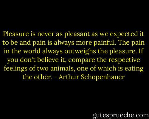 Pleasure is never as pleasant as we expected it to be and pain is always more painful. The pain in the world always outweighs the pleasure. If you don't believe it, compare the respective feelings of two animals, one of which is eating the other. - Arthur Schopenhauer