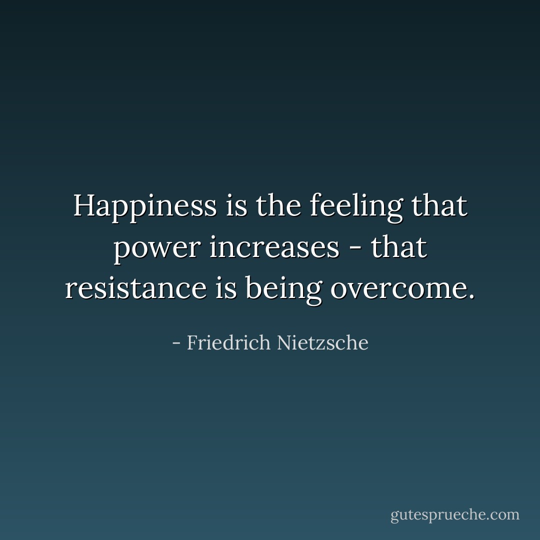 Happiness is the feeling that power increases - that resistance is being overcome. - Friedrich Nietzsche
