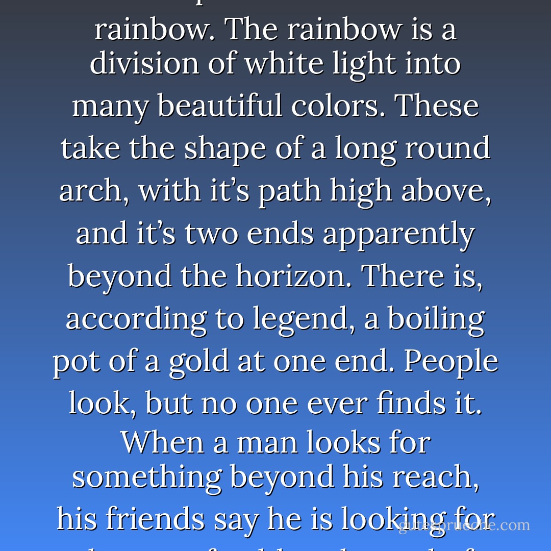 When the sunlight strikes raindrops in the air, they act like a prism and form a rainbow. The rainbow is a division of white light into many beautiful colors. These take the shape of a long round arch, with it’s path high above, and it’s two ends apparently beyond the horizon. There is, according to legend, a boiling pot of a gold at one end. People look, but no one ever finds it. When a man looks for something beyond his reach, his friends say he is looking for the pot of gold at the end of the rainbow. - Hayley Williams