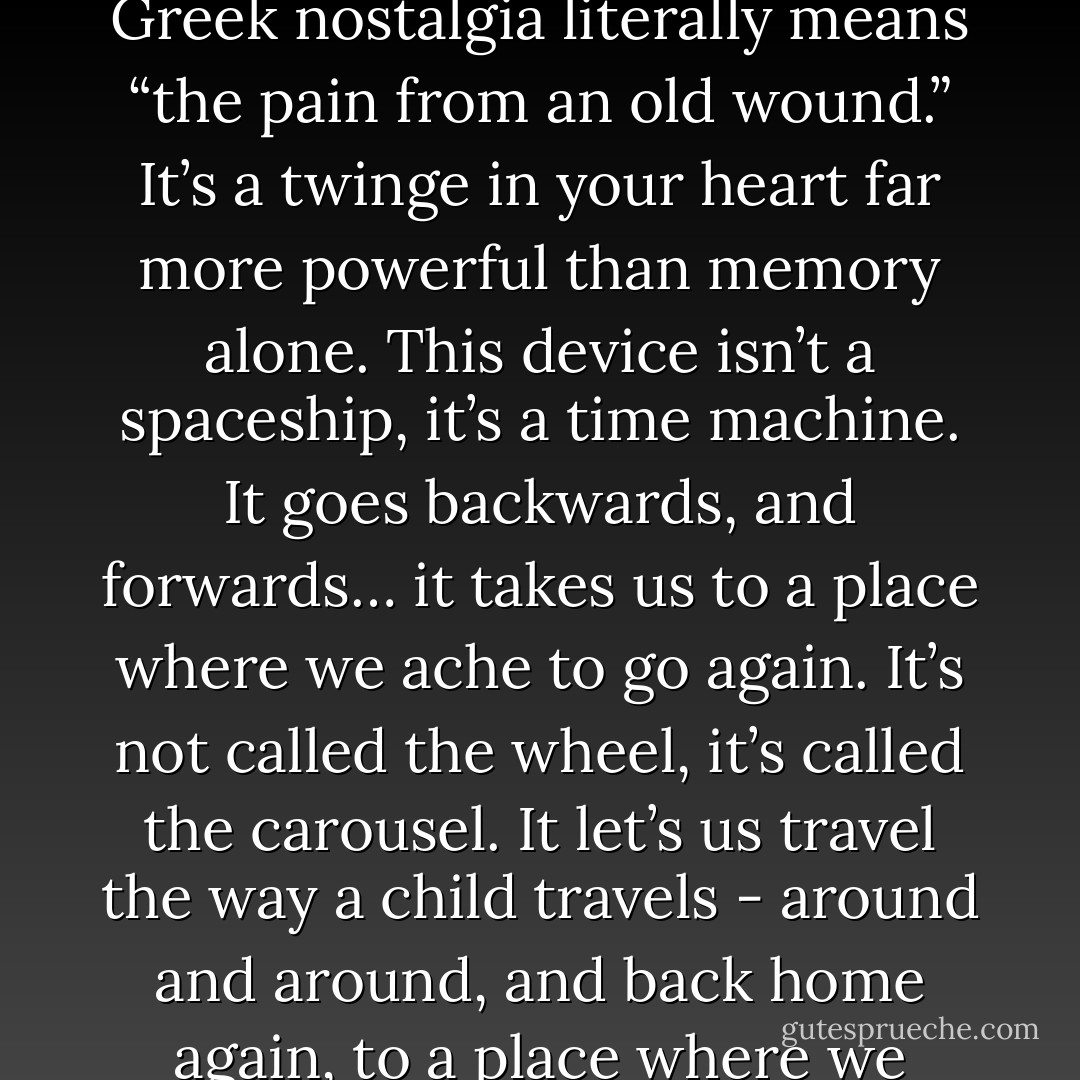Nostalgia - its delicate, but potent. Teddy told me that in Greek nostalgia literally means “the pain from an old wound.” It’s a twinge in your heart far more powerful than memory alone. This device isn’t a spaceship, it’s a time machine. It goes backwards, and forwards… it takes us to a place where we ache to go again. It’s not called the wheel, it’s called the carousel. It let’s us travel the way a child travels - around and around, and back home again, to a place where we know are loved. - Don Draper