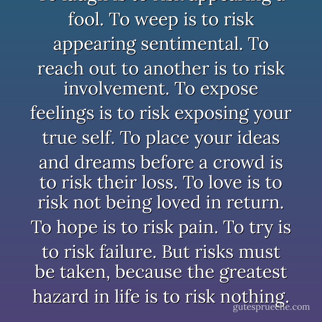 To laugh is to risk appearing a fool.<br />To weep is to risk appearing sentimental.<br />To reach out to another is to risk involvement.<br />To expose feelings is to risk exposing your true self.<br />To place your ideas and dreams before a crowd is to risk their loss.<br />To love is to risk not being loved in return.<br />To hope is to risk pain.<br />To try is to risk failure.<br />But risks must be taken, because the greatest hazard in life is to risk nothing. - Leo F. Buscaglia