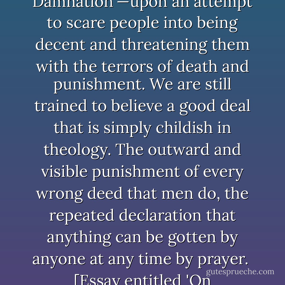 The theology of the average colored church is basing itself far too much upon 'Hell and Damnation'—upon an attempt to scare people into being decent and threatening them with the terrors of death and punishment. <b>We are still trained to believe a good deal that is simply childish in theology. The outward and visible punishment of every wrong deed that men do, the repeated declaration that anything can be gotten by anyone at any time by prayer</b>.<br /><br />[<i>Essay entitled 'On Christianity', published posthumously</i>] - W.E.B. Du Bois