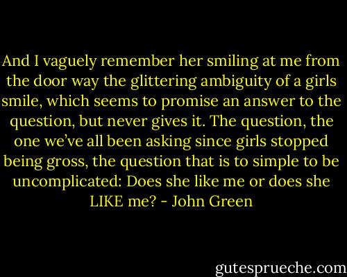 And I vaguely remember her smiling at me from the door way the glittering ambiguity of a girls smile, which seems to promise an answer to the question, but never gives it. The question, the one we’ve all been asking since girls stopped being gross, the question that is to simple to be uncomplicated: Does she like me or does she LIKE me? - John Green