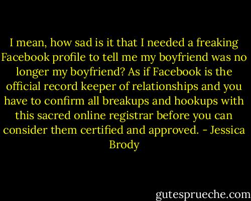 I mean, how sad is it that I needed a freaking Facebook profile to tell me my boyfriend was no longer my boyfriend? As if Facebook is the official record keeper of relationships and you have to confirm all breakups and hookups with this sacred online registrar before you can consider them certified and approved. - Jessica Brody