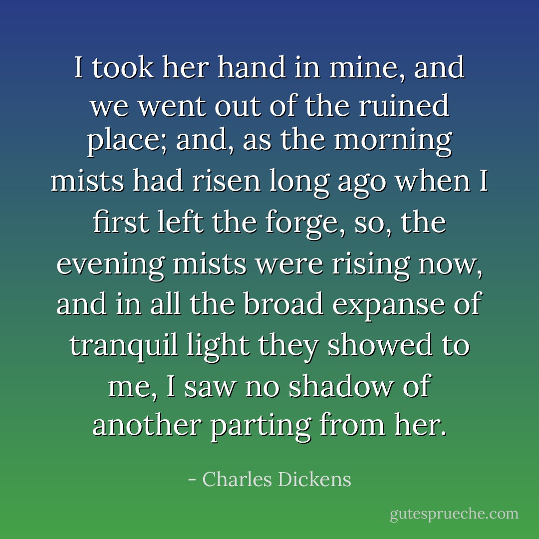 I took her hand in mine, and we went out of the ruined place; and, as the morning mists had risen long ago when I first left the forge, so, the evening mists were rising now, and in all the broad expanse of tranquil light they showed to me, I saw no shadow of another parting from her. - Charles Dickens