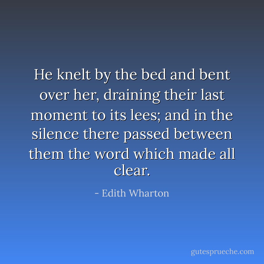 He knelt by the bed and bent over her, draining their last moment to its lees; and in the silence there passed between them the word which made all clear. - Edith Wharton