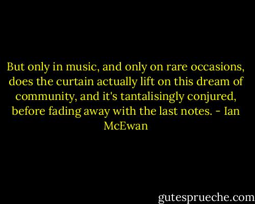 But only in music, and only on rare occasions, does the curtain actually lift on this dream of community, and it's tantalisingly conjured, before fading away with the last notes. - Ian McEwan