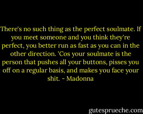 There's no such thing as the perfect soulmate. If you meet someone and you think they're perfect, you better run as fast as you can in the other direction. 'Cos your soulmate is the person that pushes all your buttons, pisses you off on a regular basis, and makes you face your shit. - Madonna