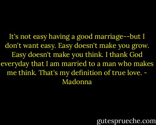 It's not easy having a good marriage--but I don't want easy. Easy doesn't make you grow. Easy doesn't make you think. I thank God everyday that I am married to a man who makes me think. That's my definition of true love. - Madonna