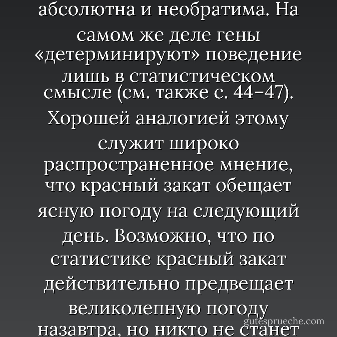 Некоторые критики ошибочно считают, что «Эгоистичный ген» проповедует эгоизм как нравственный принцип, которого мы должны придерживаться в жизни! Другие (возможно, потому, что они прочитали только заглавие книги или не пошли дальше первых двух страниц) полагают, что по моему мнению эгоизм и другие скверные черты характера составляют неотъемлемую часть человеческой природы, нравится нам это или нет. В эту ошибку легко впасть, если вы считаете, как, по-видимому, полагают непостижимым образом многие другие люди, что генетическая «детерминированность» дана нам навсегда, что она абсолютна и необратима. На самом же деле гены «детерминируют» поведение лишь в статистическом смысле (см. также с. 44–47). Хорошей аналогией этому служит широко распространенное мнение, что красный закат обещает ясную погоду на следующий день. Возможно, что по статистике красный закат действительно предвещает великолепную погоду назавтра, но никто не станет заключать об этом пари на крупную сумму. Мы прекрасно знаем, что на погоду действует множество факторов и притом очень сложными путями. Любое предсказание погоды подвержено ошибкам. Это всего лишь предсказание, опирающееся на статистику. Мы не считаем, что красные закаты бесспорно определяют хорошую погоду назавтра и точно так же мы не должны считать гены окончательными детерминантами чего бы то ни было. Нет никаких причин, чтобы влияние генов нельзя было повернуть в противоположную сторону с помощью других воздействий. - Richard Dawkins