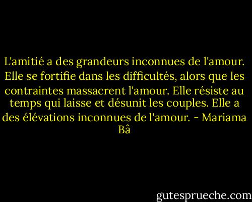 L'amitié a des grandeurs inconnues de l'amour. Elle se fortifie dans les difficultés, alors que les contraintes massacrent l'amour. Elle résiste au temps qui laisse et désunit les couples. Elle a des élévations inconnues de l'amour. - Mariama Bâ