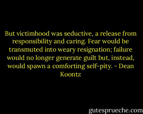 But victimhood was seductive, a release from responsibility and caring. Fear would be transmuted into weary resignation; failure would no longer generate guilt but, instead, would spawn a comforting self-pity. - Dean Koontz