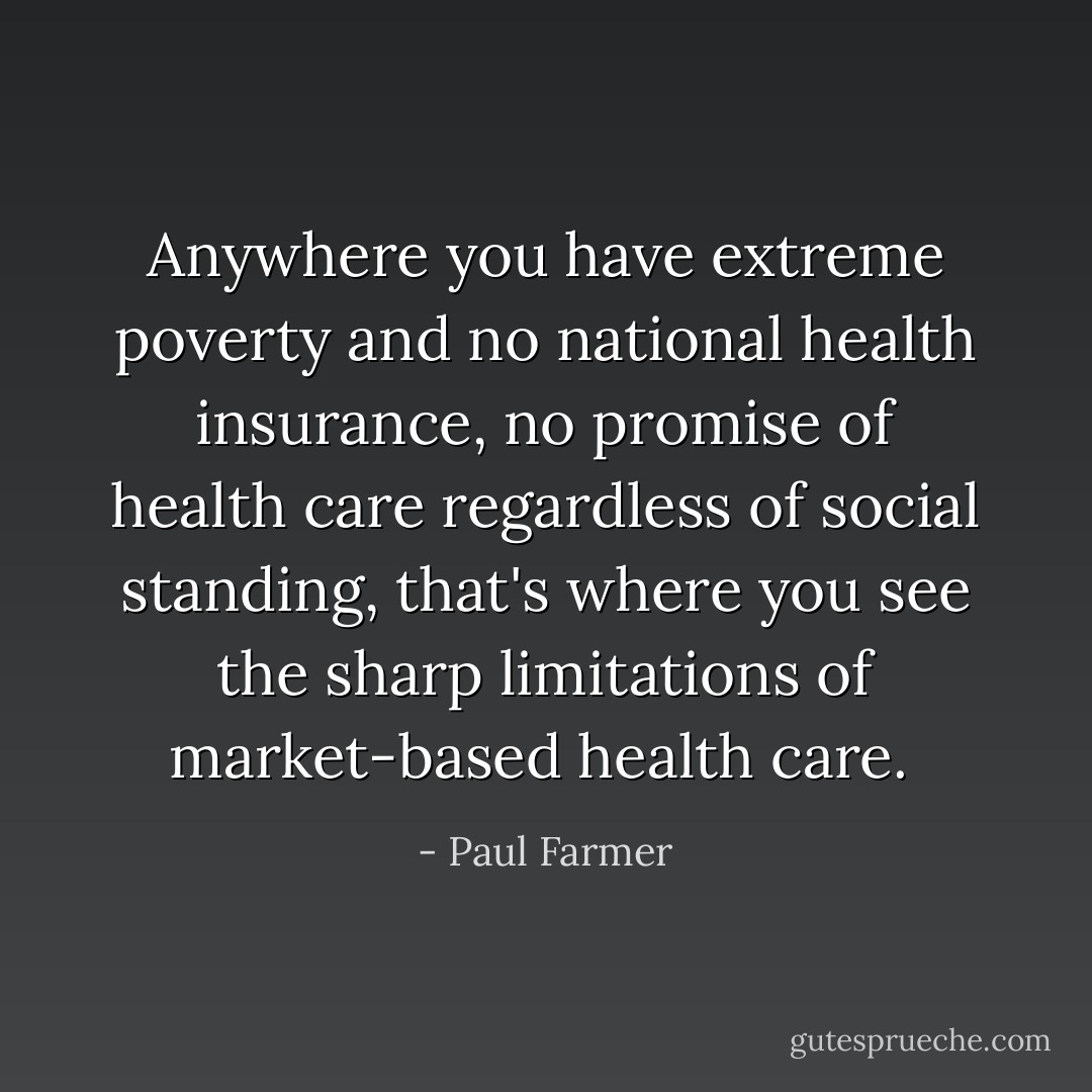 Anywhere you have extreme poverty and no national health insurance, no promise of health care regardless of social standing, that's where you see the sharp limitations of market-based health care.  - Paul Farmer
