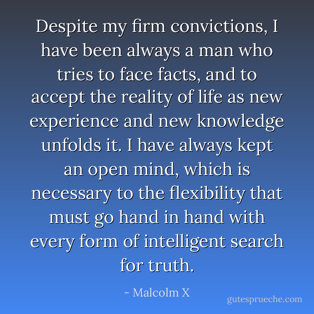 Despite my firm convictions, I have been always a man who tries to face facts, and to accept the reality of life as new experience and new knowledge unfolds it. I have always kept an open mind, which is necessary to the flexibility that must go hand in hand with every form of intelligent search for truth. - Malcolm X