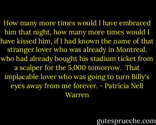 How many more times would I have embraced him that night, how many more times would I have kissed him, if I had known the name of that stranger lover who was already in Montreal, who had already bought his stadium ticket from a scalper for the 5,000 tomorrow. <br />That implacable lover who was going to turn Billy's eyes away from me forever. - Patricia Nell Warren