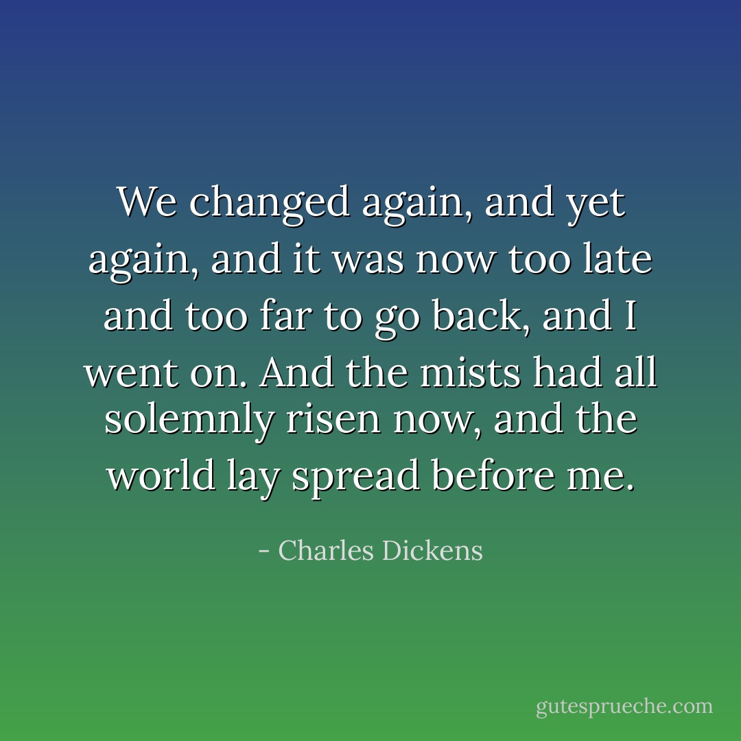 We changed again, and yet again, and it was now too late and too far to go back, and I went on. And the mists had all solemnly risen now, and the world lay spread before me. - Charles Dickens