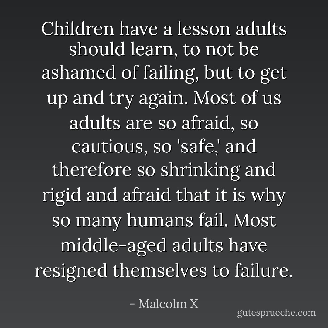 Children have a lesson adults should learn, to not be ashamed of failing, but to get up and try again. Most of us adults are so afraid, so cautious, so 'safe,' and therefore so shrinking and rigid and afraid that it is why so many humans fail. Most middle-aged adults have resigned themselves to failure. - Malcolm X