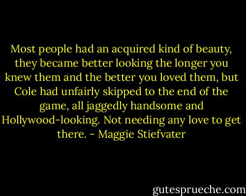 Most people had an acquired kind of beauty, they became better looking the longer you knew them and the better you loved them, but Cole had unfairly skipped to the end of the game, all jaggedly handsome and Hollywood-looking. Not needing any love to get there. - Maggie Stiefvater