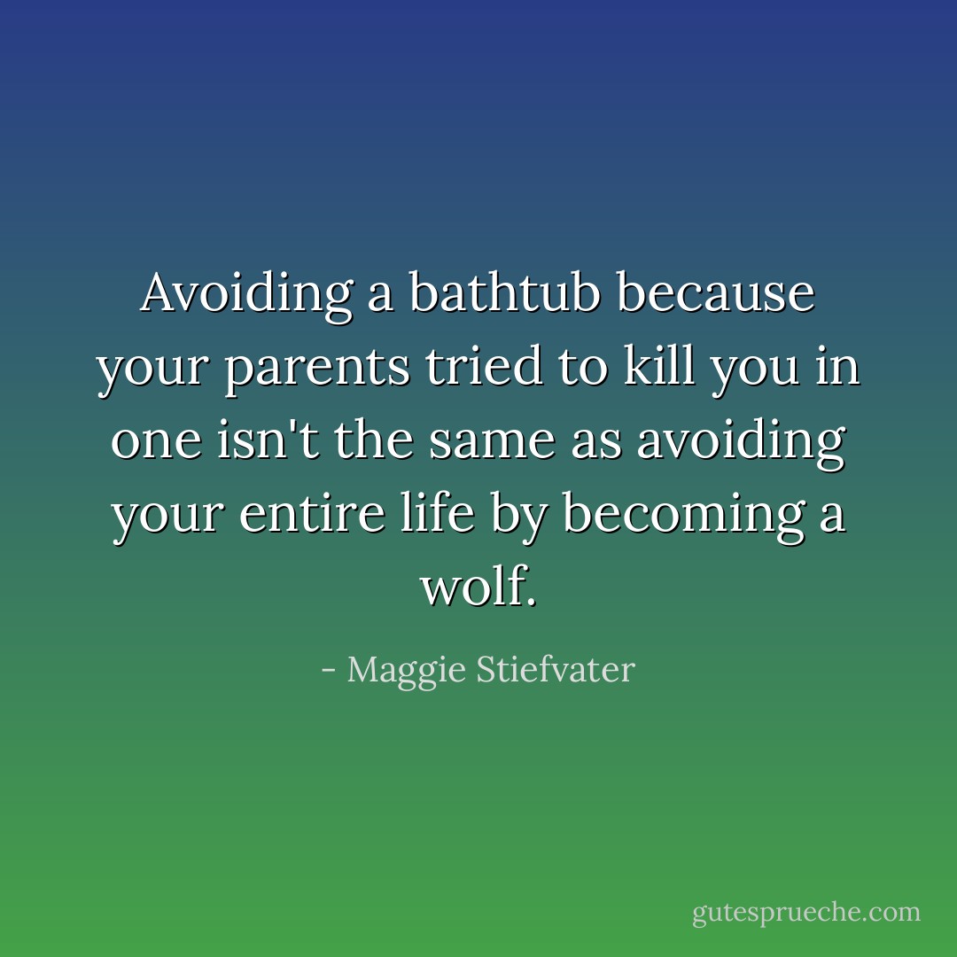 Avoiding a bathtub because your parents tried to kill you in one isn't the same as avoiding your entire life by becoming a wolf. - Maggie Stiefvater