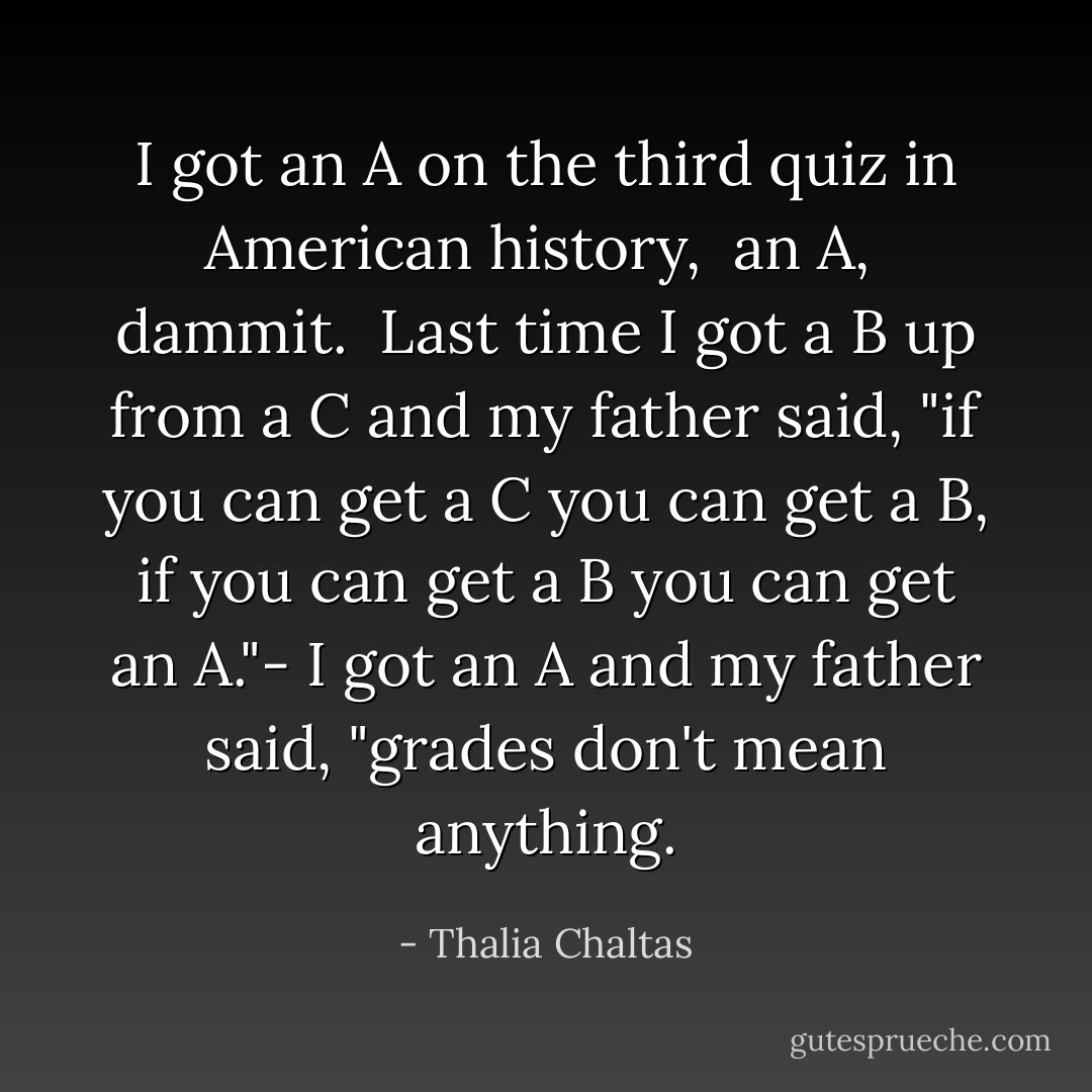 I got an A on the third quiz in American history, <br />an A, <br />dammit. <br />Last time I got a B<br />up from a C<br />and my father said,<br />"if you can get a C<br />you can get a B,<br />if you can get a B<br />you can get an A."-<br />I got an A<br />and my father said,<br />"grades don't mean anything. - Thalia Chaltas